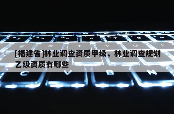 [福建省]林業(yè)調(diào)查資質(zhì)甲級，林業(yè)調(diào)查規(guī)劃乙級資質(zhì)有哪些