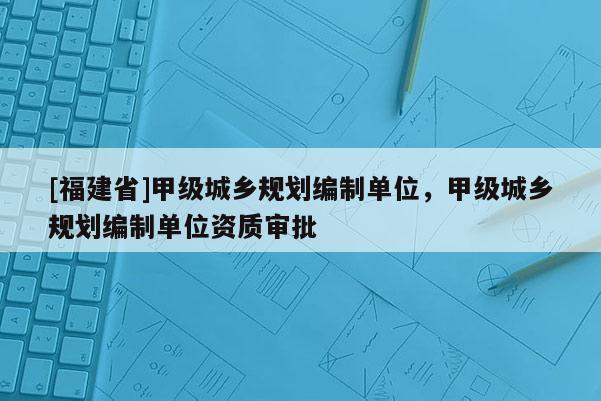 [福建省]甲級城鄉規劃編制單位，甲級城鄉規劃編制單位資質審批