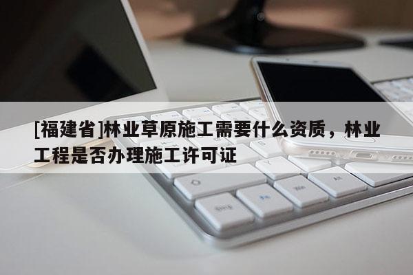 [福建省]林業(yè)草原施工需要什么資質(zhì)，林業(yè)工程是否辦理施工許可證