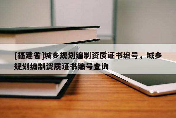 [福建省]城鄉規劃編制資質證書編號，城鄉規劃編制資質證書編號查詢