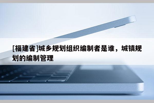 [福建省]城鄉規劃組織編制者是誰，城鎮規劃的編制管理