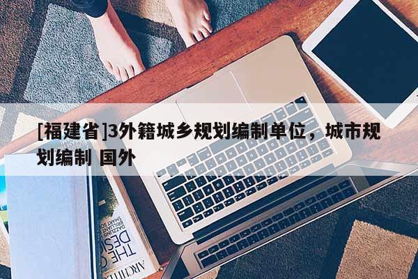 [福建省]3外籍城鄉(xiāng)規(guī)劃編制單位，城市規(guī)劃編制 國外