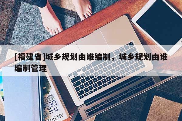 [福建省]城鄉(xiāng)規(guī)劃由誰編制，城鄉(xiāng)規(guī)劃由誰編制管理