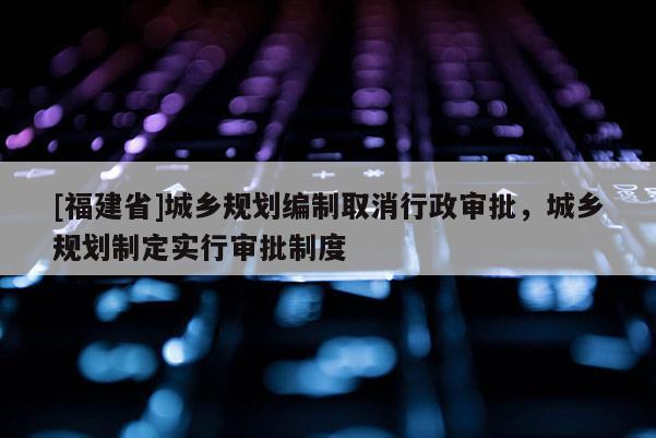[福建省]城鄉規劃編制取消行政審批，城鄉規劃制定實行審批制度