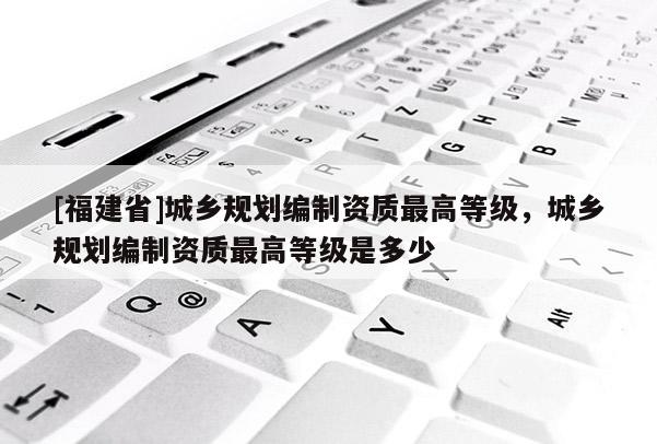 [福建省]城鄉規劃編制資質最高等級，城鄉規劃編制資質最高等級是多少