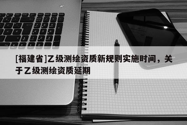 [福建省]乙級測繪資質新規則實施時間，關于乙級測繪資質延期