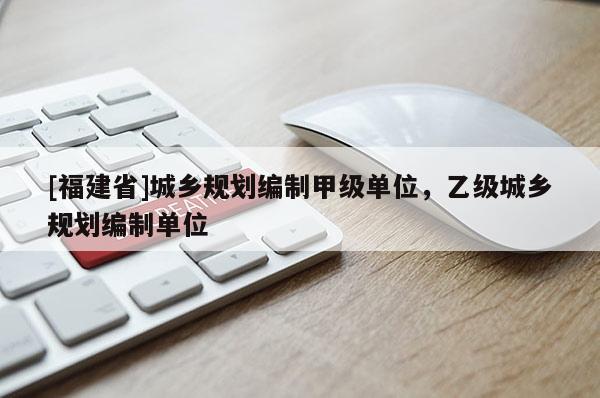 [福建省]城鄉(xiāng)規(guī)劃編制甲級單位，乙級城鄉(xiāng)規(guī)劃編制單位