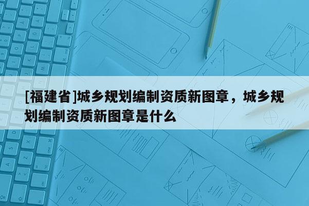 [福建省]城鄉規劃編制資質新圖章，城鄉規劃編制資質新圖章是什么