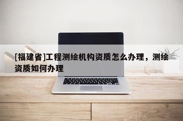 [福建省]工程測繪機構資質怎么辦理，測繪資質如何辦理