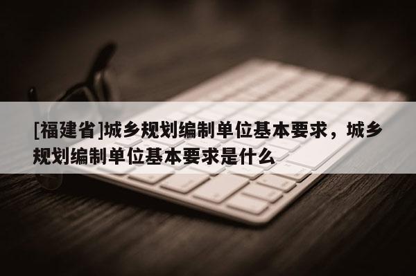 [福建省]城鄉規劃編制單位基本要求，城鄉規劃編制單位基本要求是什么