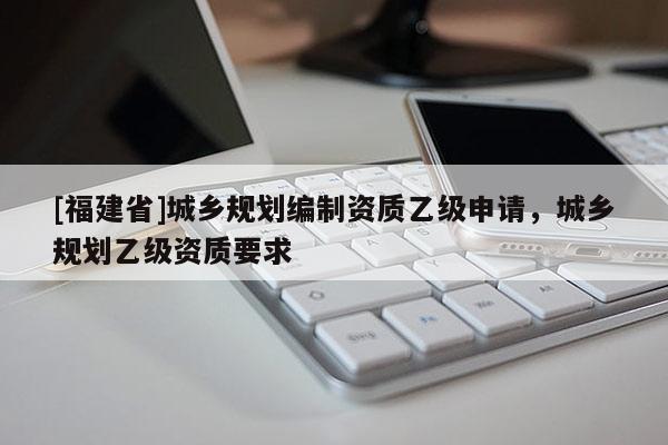 [福建省]城鄉規劃編制資質乙級申請，城鄉規劃乙級資質要求