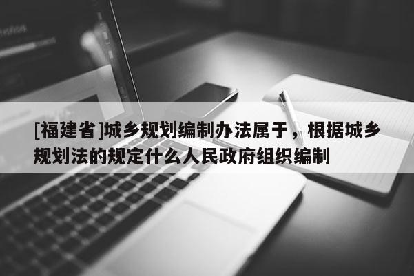 [福建省]城鄉規劃編制辦法屬于，根據城鄉規劃法的規定什么人民政府組織編制