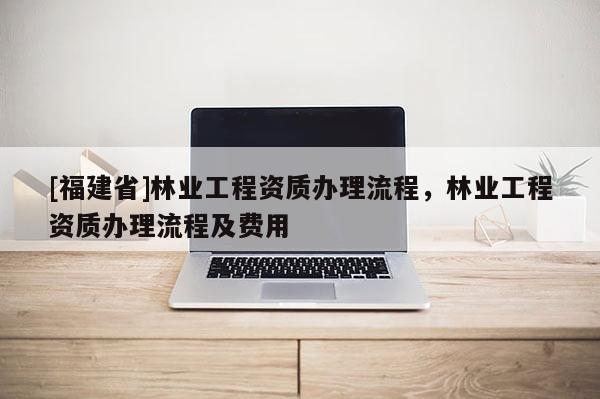 [福建省]林業工程資質辦理流程，林業工程資質辦理流程及費用