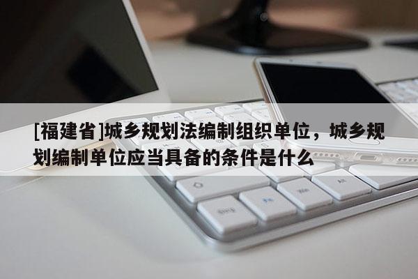 [福建省]城鄉規劃法編制組織單位，城鄉規劃編制單位應當具備的條件是什么
