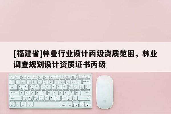 [福建省]林業行業設計丙級資質范圍，林業調查規劃設計資質證書丙級