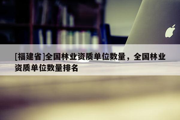 [福建省]全國林業(yè)資質(zhì)單位數(shù)量，全國林業(yè)資質(zhì)單位數(shù)量排名