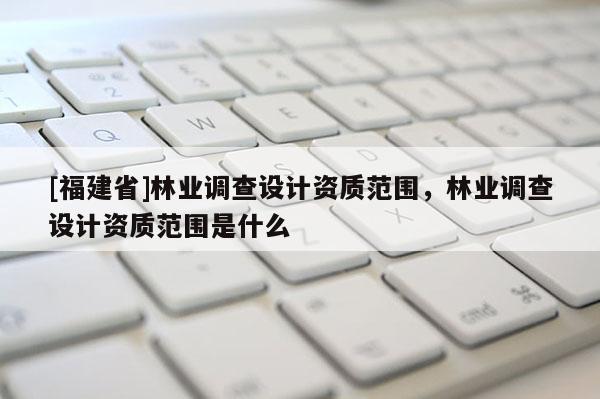 [福建省]林業調查設計資質范圍，林業調查設計資質范圍是什么