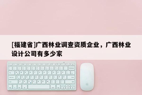[福建省]廣西林業(yè)調(diào)查資質(zhì)企業(yè)，廣西林業(yè)設(shè)計公司有多少家