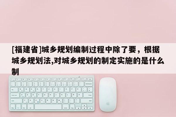 [福建省]城鄉規劃編制過程中除了要，根據城鄉規劃法,對城鄉規劃的制定實施的是什么制