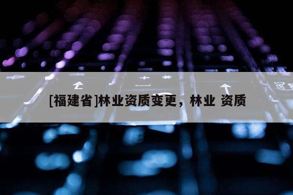 [福建省]林業資質變更，林業 資質