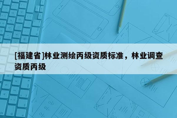 [福建省]林業測繪丙級資質標準，林業調查資質丙級