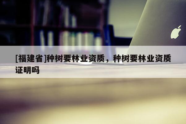 [福建省]種樹要林業資質，種樹要林業資質證明嗎