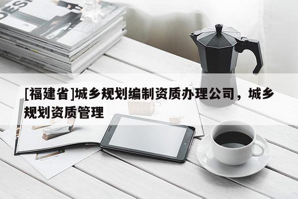 [福建省]城鄉規劃編制資質辦理公司，城鄉規劃資質管理