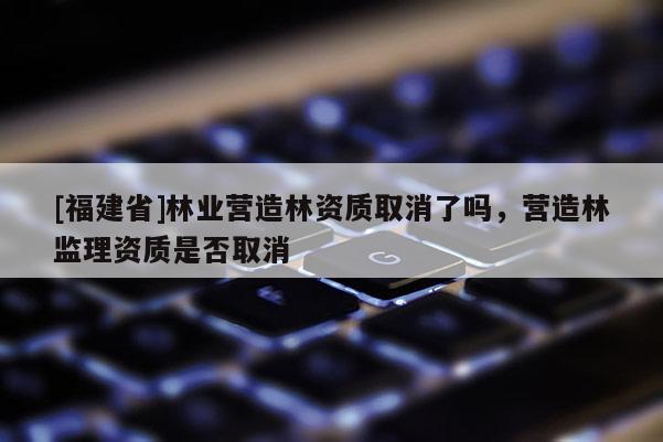 [福建省]林業(yè)營造林資質取消了嗎，營造林監(jiān)理資質是否取消