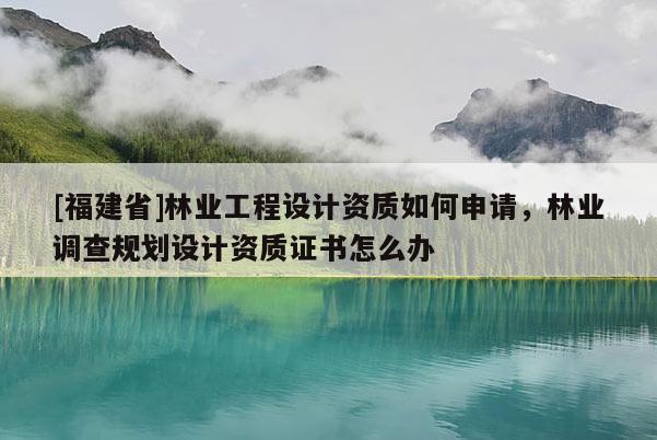 [福建省]林業工程設計資質如何申請，林業調查規劃設計資質證書怎么辦
