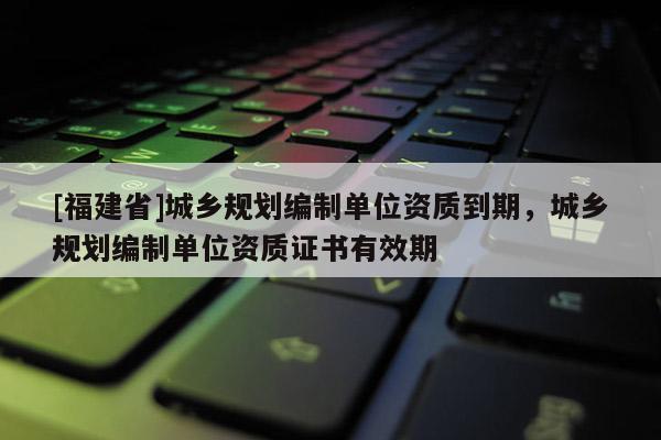 [福建省]城鄉規劃編制單位資質到期，城鄉規劃編制單位資質證書有效期