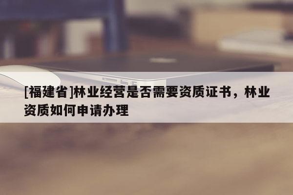 [福建省]林業經營是否需要資質證書，林業資質如何申請辦理