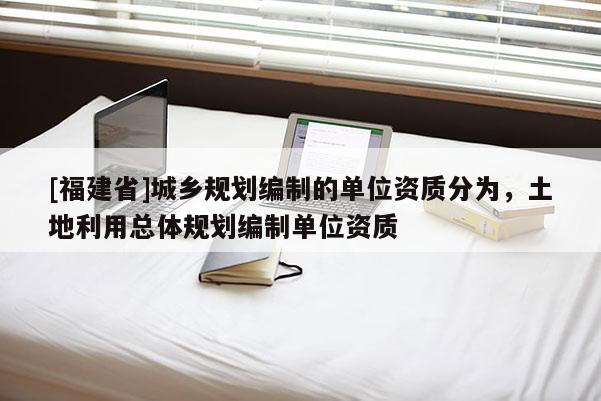 [福建省]城鄉規劃編制的單位資質分為，土地利用總體規劃編制單位資質