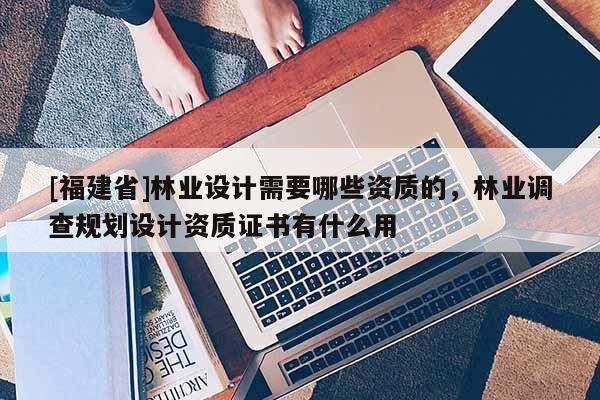 [福建省]林業設計需要哪些資質的，林業調查規劃設計資質證書有什么用