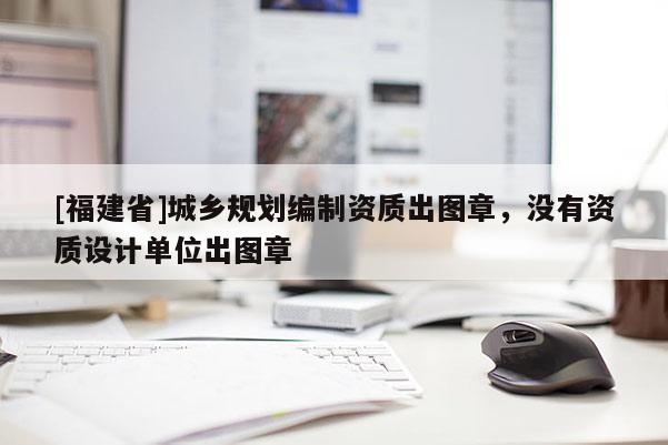 [福建省]城鄉(xiāng)規(guī)劃編制資質(zhì)出圖章，沒有資質(zhì)設(shè)計(jì)單位出圖章