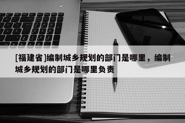 [福建省]編制城鄉規劃的部門是哪里，編制城鄉規劃的部門是哪里負責