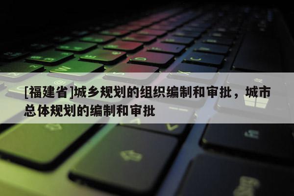 [福建省]城鄉(xiāng)規(guī)劃的組織編制和審批，城市總體規(guī)劃的編制和審批