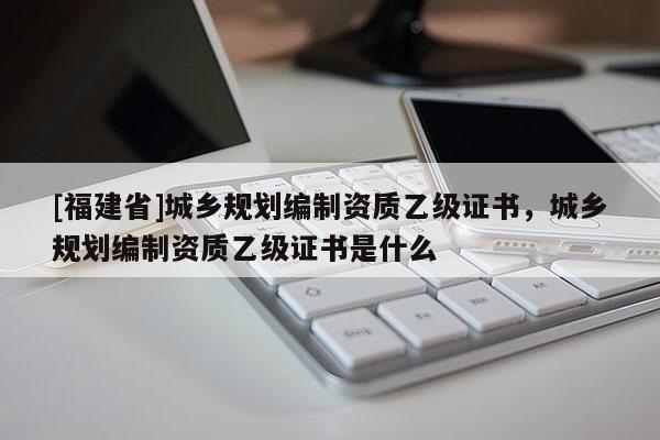[福建省]城鄉規劃編制資質乙級證書，城鄉規劃編制資質乙級證書是什么