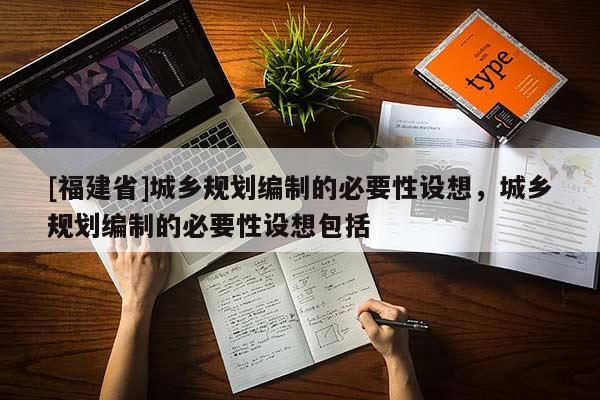 [福建省]城鄉規劃編制的必要性設想，城鄉規劃編制的必要性設想包括