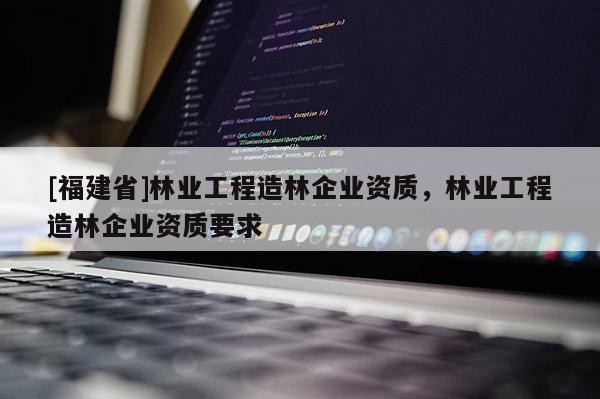 [福建省]林業工程造林企業資質，林業工程造林企業資質要求