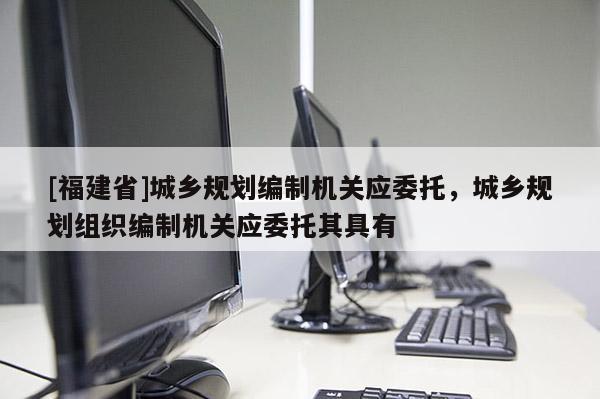 [福建省]城鄉(xiāng)規(guī)劃編制機(jī)關(guān)應(yīng)委托，城鄉(xiāng)規(guī)劃組織編制機(jī)關(guān)應(yīng)委托其具有