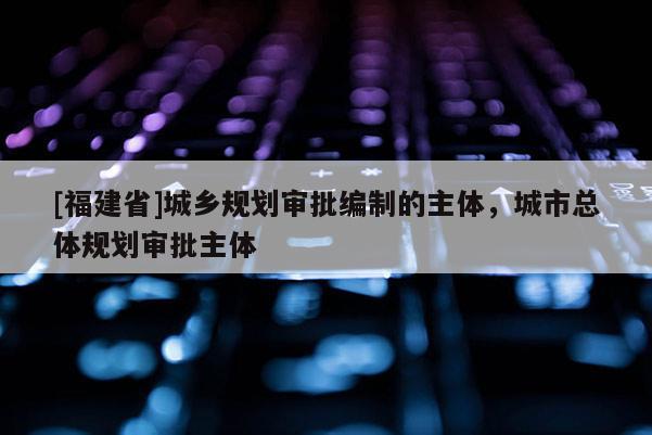 [福建省]城鄉規劃審批編制的主體，城市總體規劃審批主體