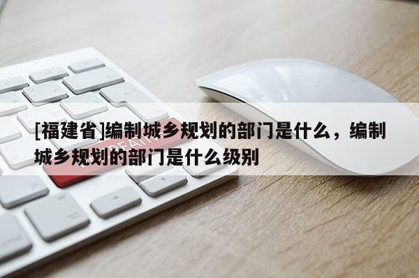 [福建省]編制城鄉(xiāng)規(guī)劃的部門是什么，編制城鄉(xiāng)規(guī)劃的部門是什么級別