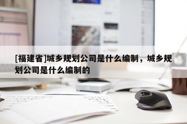 [福建省]城鄉規劃公司是什么編制，城鄉規劃公司是什么編制的