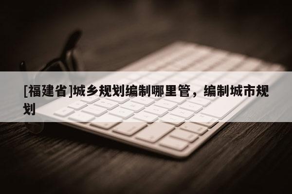[福建省]城鄉規劃編制哪里管，編制城市規劃