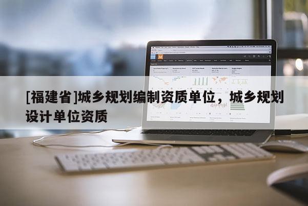 [福建省]城鄉(xiāng)規(guī)劃編制資質(zhì)單位，城鄉(xiāng)規(guī)劃設(shè)計單位資質(zhì)