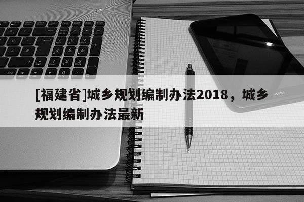 [福建省]城鄉規劃編制辦法2018，城鄉規劃編制辦法最新