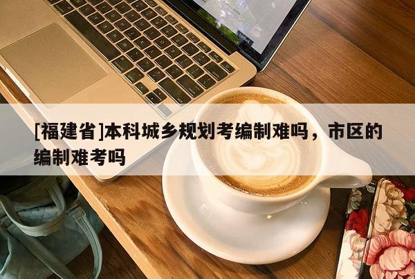 [福建省]本科城鄉規劃考編制難嗎，市區的編制難考嗎