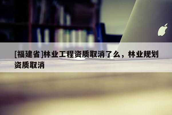 [福建省]林業工程資質取消了么，林業規劃資質取消