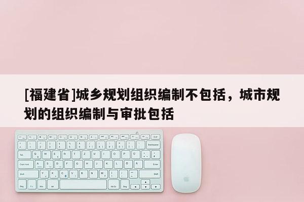 [福建省]城鄉規劃組織編制不包括，城市規劃的組織編制與審批包括