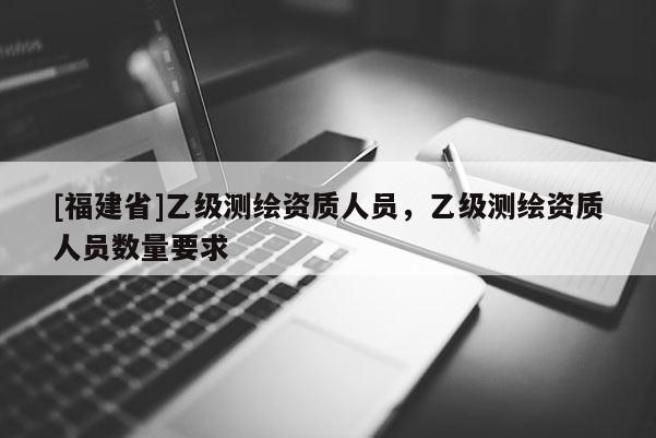 [福建省]乙級測繪資質人員，乙級測繪資質人員數量要求